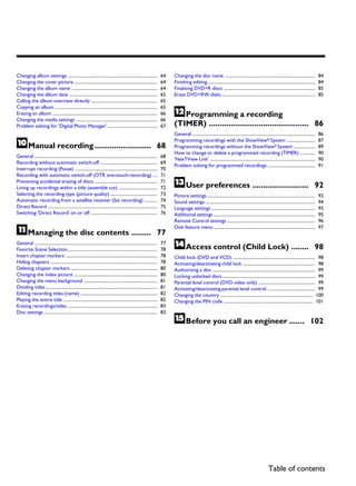 Changing album settings ...............................................................................                 64   Changing the disc name ................................................................................                 84
Changing the cover picture ..........................................................................                   64   Finishing editing ...............................................................................................       84
Changing the album name ............................................................................                    64   Finalising DVD+R discs .................................................................................                85
Changing the album date ..............................................................................                  65   Erase DVD+RW disks ...................................................................................                  85
Calling the album overview directly ...........................................................                         65

                                                                                                                             LProgramming a recording
Copying an album ...........................................................................................            65
Erasing an album .............................................................................................          66
Changing the media settings ........................................................................                    66
Problem solving for 'Digital Photo Manager' ............................................                                67   (TIMER) .............................................. 86
                                                                                                                             General .............................................................................................................   86

JManual recording ..........................                                                                        68
                                                                                                                             Programming recordings with the ShowView® System .........................
                                                                                                                             Programming recordings without the ShowView® System ...................
                                                                                                                             How to change or delete a programmed recording (TIMER) .............
                                                                                                                                                                                                                                                     87
                                                                                                                                                                                                                                                     89
                                                                                                                                                                                                                                                     90
General .............................................................................................................   68
                                                                                                                             'NexTView Link' .............................................................................................           90
Recording without automatic switch-off ...................................................                              69
                                                                                                                             Problem solving for programmed recordings ..........................................                                    91
Interrupt recording (Pause) .........................................................................                   70
Recording with automatic switch-off (OTR one-touch-recording) ....                                                      71
Preventing accidental erasing of discs ........................................................
Lining up recordings within a title (assemble cut) ..................................
                                                                                                                        71
                                                                                                                        72   MUser preferences ..........................                                                                        92
Selecting the recording type (picture quality) ..........................................                               73   Picture settings ................................................................................................       92
Automatic recording from a satellite receiver (Sat recording) ............                                              74   Sound settings .................................................................................................        94
Direct Record .................................................................................................         75   Language settings ............................................................................................          95
Switching 'Direct Record' on or off ...........................................................                         76   Additional settings ..........................................................................................          95
                                                                                                                             Remote Control settings ..............................................................................                  96

KManaging the disc contents .........                                                                               77
                                                                                                                             Disk feature menu ..........................................................................................            97


General .............................................................................................................
Favorite Scene Selection ...............................................................................
                                                                                                                        77
                                                                                                                        78   NAccess control (Child Lock) ........                                                                               98
Insert chapter markers .................................................................................                78   Child lock (DVD and VCD) ......................................................................... 98
Hiding chapters ...............................................................................................         78   Activating/deactivating child lock ................................................................ 98
Deleting chapter markers .............................................................................                  80   Authorising a disc ........................................................................................... 99
Changing the index picture ..........................................................................                   80   Locking unlocked discs .................................................................................. 99
Changing the menu background .................................................................                          81   Parental level control (DVD video only) .................................................. 99
Dividing titles ...................................................................................................     81   Activating/deactivating parental level control .......................................... 99
Editing recording titles (name) ....................................................................                    82   Changing the country .................................................................................. 100
Playing the entire title ...................................................................................            82   Changing the PIN code ............................................................................... 101
Erasing recordings/titles ................................................................................              83
Disc settings ....................................................................................................      83
                                                                                                                             OBefore you call an engineer .......                                                                            102




                                                                                                                                                                                                           Table of contents
 
