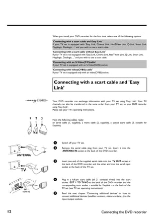 When you install your DVD recorder for the first time, select one of the following options:

     'Connecting with a scart cable and Easy Link'
     If your TV set is equipped with 'Easy Link, Cinema Link, NexTView Link, Q-Link, Smart Link,
     Megalogic, Datalogic, ...' and you wish to use a scart cable.

     'Connecting with a scart cable without Easy Link'
     If your TV set is not equipped with 'Easy Link, Cinema Link, NexTView Link, Q-Link, Smart Link,
     Megalogic, Datalogic, ...' and you wish to use a scart cable.

     'Connecting with an S Video(Y/C)cable'
     If your TV set is equipped with an S-Video(SVHS) socket.

     'Connecting with video(CVBS) cable'
     If your TV set is equipped only with an video(CVBS) socket.



      Connecting with a scart cable and 'Easy
      Link'

     Your DVD recorder can exchange information with your TV set using 'Easy Link'. Your TV
     channels can also be transferred in the same order from your TV set to your DVD recorder
     using 'Easy Link'.
     Please see your TV's operating instructions.



     Have the following cables ready:
     an aerial cable (1, supplied), a mains cable (2, supplied), a special scart cable (3, suitable for
     Easylink).




      1       Switch off your TV set.

      2       Remove the aerial cable plug from your TV set. Insert it into the
              ANTENNA IN socket at the back of the DVD recorder.



      3       Insert one end of the supplied aerial cable into the TV OUT socket at
              the back of the DVD recorder and the other end into the aerial input
              socket at the back of the TV set.




      4       Plug in a full-pin scart cable (all 21 contacts wired) into the scart
              socket EXT 1 TO TV-I/O at the back of the DVD recorder and the
              corresponding scart socket - suitable for Easylink - at the back of the
              TV set (see TV set operating instructions).

      5       Read the next chapter 'Connecting additional devices' on how to
              connect additional devices (satellite receivers, videorecorders,...) to the
              input-/output sockets.




12                                                       Connecting the DVD recorder
 