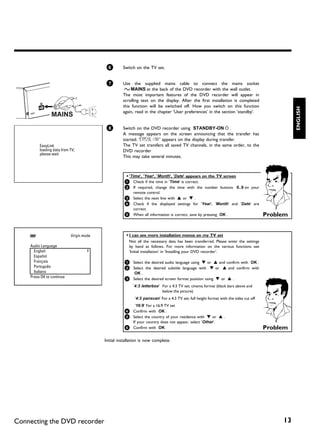 6        Switch on the TV set.


                                          7        Use the supplied mains cable to connect the mains socket
                                                    4MAINS at the back of the DVD recorder with the wall outlet.
                                                   The most important features of the DVD recorder will appear in
                                                   scrolling text on the display. After the first installation is completed
                                                   this function will be switched off. How you switch on this function




                                                                                                                                                ENGLISH
                                                   again, read in the chapter 'User preferences' in the section 'standby'.


                                          8        Switch on the DVD recorder using STANDBY-ON m .
                                                   A message appears on the screen announcing that the transfer has
                                                   started. 'EASYLINK' appears on the display during transfer.
         EasyLink                                  The TV set transfers all saved TV channels, in the same order, to the
         loading data from TV;                     DVD recorder
         please wait
                                                   This may take several minutes.



                                                     a 'Time', 'Year', 'Month', 'Date' appears on the TV screen
                                                    1 Check if the time in 'Time' is correct.
                                                    2 If required, change the time with the number buttons   0..9 on your
                                                      remote control.
                                                    3 Select the next line with A or B .
                                                    4 Check if the displayed settings for 'Year', 'Month' and 'Date' are
                                                      correct.
                                                    5 When all information is correct, save by pressing OK .                          Problem


                           Virgin mode               a I can see more installation menus on my TV set
                                                       Not all the necessary data has been transferred. Please enter the settings
    Audio Language                                     by hand as follows. For more information on the various functions see
      English                                          'Initial installation' in 'Installing your DVD recorder'.
      Español
      Français                                      1 Select the desired audio language using B or A and confirm with OK .
      Português                                     2 Select the desired subtitle language with B or A and confirm with
      Italiano                                           OK .
    Press OK to continue                            3 Select the desired screen format position using B or A .

                                                         '4:3 letterbox' For a 4:3 TV set; cinema format (black bars above and
                                                                         below the picture)
                                                          '4:3 panscan' For a 4:3 TV set; full height format with the sides cut off
                                                          '16:9' For a 16:9 TV set
                                                    4 Confirm with OK .
                                                    5 Select the country of your residence with B or A .
                                                         If your country does not appear, select 'Other'.
                                                    6 Confirm with OK .                                                               Problem

                                         Initial installation is now complete.




Connecting the DVD recorder                                                                                                                13
 