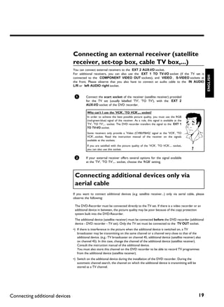 Connecting an external receiver (satellite
                                receiver, set top box, cable TV box,...)
                                You can connect external receivers to the EXT 2 AUX-I/O socket.
                                For additional receivers, you can also use the EXT 1 TO TV-I/O socket (if the TV set is




                                                                                                                                          ENGLISH
                                connected to the COMPONENT VIDEO OUT sockets), and VIDEO , S-VIDEO sockets at
                                the front. Please observe that you also have to connect an audio cable to the IN AUDIO
                                L/R or left AUDIO right socket.


                                 1        Connect the scart socket of the receiver (satellite receiver) provided
                                          for the TV set (usually labelled 'TV', 'TO TV'), with the EXT 2
                                          AUX-I/O socket of the DVD recorder.

                                           Why can't I use the 'VCR', 'TO VCR',... socket?
                                           In order to achieve the best possible picture quality, you must use the RGB
                                           (red-green-blue) signal of the receiver. As a rule, this signal is available at the
                                           'TV', 'TO TV',... socket. The DVD recorder transfers the signal to the EXT 1
                                           TO TV-I/O socket.
                                           Some receivers only provide a 'Video (CVBS/FBAS)' signal at the 'VCR', 'TO
                                           VCR'...socket. Read the instruction manual of the receiver on the signals
                                           available at the sockets.
                                           If you are satisfied with the picture quality of the 'VCR', 'TO VCR',... socket,
                                           you can also use this socket.                                                         ?

                                 2        If your external receiver offers several options for the signal available
                                          at the 'TV', 'TO TV',... socket, choose the 'RGB' setting.



                                 Connecting additional devices only via
                                 aerial cable
                                If you want to connect additional devices (e.g. satellite receiver...) only via aerial cable, please
                                observe the following:

                                 The DVD-Recorder must be connected directly to the TV set. If there is a video recorder or an
                                 additional device in between, the picture quality may be poor because of the copy protection
                                 system built into the DVD-Recorder.
                                 The additional device (satellite receiver) must be connected before the DVD recorder (additional
                                 device - DVD recorder - TV set). Only the TV set must be connected to the TV OUT socket.
                                •) If there is interference in the picture when the additional device is switched on, a TV
                                   broadcaster may be transmitting on the same channel or a channel very close to that of the
                                   additional device. (e.g.: TV broadcaster on channel 45, additional device (satellite receiver) also
                                   on channel 45). In this case, change the channel of the additional device (satellite receiver).
                                   Consult the instruction manual of the additional device.
                                   You must also store this channel on the DVD recorder to be able to record TV programmes
                                   from the additional device (satellite receiver).
                                •) Switch on the additional device during the installation of the DVD recorder. During the
                                   automatic channel search, the channel on which the additional device is transmitting will be
                                   stored as a TV channel.




Connecting additional devices                                                                                                        19
 