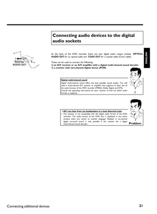 Connecting audio devices to the digital
                                 audio sockets




                                                                                                                                    ENGLISH
                                At the back of the DVD recorder there are two digital audio output sockets OPTICAL
                                AUDIO OUT for an optical cable and COAX OUT for a coaxial cable (Cinch cable).

                                These can be used to connect the following:
                                •) an A/V receiver or an A/V amplifier with a digital multi channel sound decoder
                                •) a receiver with two channel digital stereo (PCM)




                                         Digital multi channel sound
                                         Digital multi-channel sound offers the best possible sound quality. You will
                                         need a multi-channel A/V receiver or amplifier that supports at least one of
                                         the audio formats of the DVD recorder (MPEG2, Dolby Digital and DTS).
                                         Consult the operating instructions for your receiver to find out which audio
                                         formats it supports.                                                              ?




                                         a All I can hear from my loudspeakers is a loud distorted noise
                                         b The receiver is not compatible with the digital audio format of the DVD
                                           recorder. The audio format of the DVD disc is displayed in the status
                                           window when you switch to another language. Playback in six-channel
                                           digital surround sound is only possible if the receiver has a digital
                                           multi-channel sound decoder.                                                 Problem




Connecting additional devices                                                                                                  21
 
