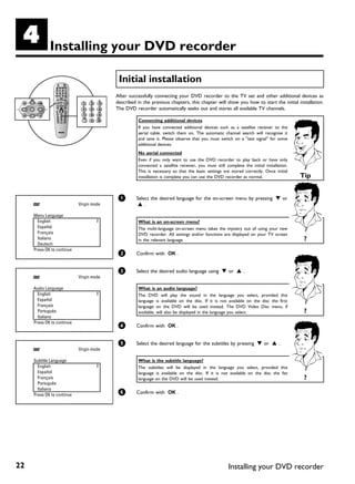 D            Installing your DVD recorder

                                           Initial installation
                                          After successfully connecting your DVD recorder to the TV set and other additional devices as
                                          described in the previous chapters, this chapter will show you how to start the initial installation.
                                          The DVD recorder automatically seeks out and stores all available TV channels.

                                                    Connecting additional devices
                                                    If you have connected additional devices such as a satellite receiver to the
                                                    aerial cable, switch them on. The automatic channel search will recognise it
                                                    and save it. Please observe that you must switch on a "test signal" for some
                                                    additional devices.
                                                    No aerial connected
                                                    Even if you only want to use the DVD recorder to play back or have only
                                                    connected a satellite receiver, you must still complete the initial installation.
                                                    This is necessary so that the basic settings are stored correctly. Once initial
                                                    installation is complete you can use the DVD recorder as normal.                       Tip


                                           1       Select the desired language for the on-screen menu by pressing B or
                            Virgin mode             A.

     Menu Language
       English                                      What is an on screen menu?
       Español                                      The multi-language on-screen menu takes the mystery out of using your new
       Français                                     DVD recorder. All settings and/or functions are displayed on your TV screen
       Italiano                                     in the relevant language.                                                               ?
       Deutsch
     Press OK to continue
                                           2       Confirm with OK .


                                           3       Select the desired audio language using B or A .
                            Virgin mode

     Audio Language                                 What is an audio language?
       English                                      The DVD will play the sound in             the language you select, provided this
       Español                                      language is available on the disc. If      it is not available on the disc the first
       Français                                     language on the DVD will be used           instead. The DVD Video Disc menu, if
       Português                                    available, will also be displayed in the   language you select.                         ?
       Italiano
     Press OK to continue
                                           4       Confirm with OK .


                                           5       Select the desired language for the subtitles by pressing B or A .
                            Virgin mode

     Subtitle Language                              What is the subtitle language?
       English                                      The subtitles will be displayed in the language you select, provided this
       Español                                      language is available on the disc. If it is not available on the disc the fist
       Français                                     language on the DVD will be used instead.                                               ?
       Português
       Italiano
     Press OK to continue                  6       Confirm with OK .




22                                                                                                      Installing your DVD recorder
 