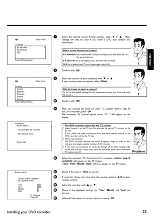 7   Select the desired screen format position using B or A . These
                            Virgin mode       settings will only be used if you insert a DVD that contains this
                                              information.
     TV Shape
       4:3 letterbox
       4:3 panscan                            Which screen formats can I select?
       16:9




                                                                                                                                                ENGLISH
                                              '4:3 letterbox' for a 'wide-screen' (cinema format) picture with black bars at
                                                              the top and bottom.
     Press OK to continue                     '4:3 panscan' for a full-height picture with the sides trimmed.
                                              '16:9' for a wide-screen TV set (screen edge ratio 16:9)                                 ?

                                          8   Confirm with OK .


                                          9   Select the country of your residence with B or A .
                            Virgin mode       If your country does not appear, select 'Other'.

     Country
       Austria                                Why do I have to select a country?
       Belgium                                To call up the specific settings for the respective country, you must first install
       Denmark                                the country.                                                                             ?
       Finland
       France
     Press OK to continue                 0   Confirm with OK .


                                          A   After you connect the aerial (or cable TV, satellite receiver, etc.) to
                                              the DVD recorder, press OK .
                                              The automatic TV channel search starts. 'WAIT' will appear on the
                                              display.

     Installation
       Autom. search                          a The DVD recorder cannot find any TV stations
                                              b Select channel 1 on the TV set. Can you see the stored TV channel on the
        Searching for TV channels               TV set?
        00 Channels found                       If not, check the cable connection from the aerial (aerial socket) to the
                                                DVD recorder and to the TV set.
                                              b Please have patience.
      Please wait                               The DVD recorder searches the entire frequency range in order to find
                                                and save the largest possible number of TV channels.
                                              b If you have not connected an aerial, go through all the basic settings right
                                                to the end and then, if you wish, start the automatic search (see 'Automatic
                                                TV station search').                                                                Problem

                                          B   When the automatic TV channel search is complete, 'Autom. search
                                              complete' will appear on the TV screen.
                                              'Time', 'Year', 'Month', 'Date' will then appear on the TV screen.


     Autom. search                        C   Check if the time in 'Time' is correct.

                                          À   If required, change the time with the number buttons 0..9 on your
        Autom. search complete
        00 Channels found                     remote control.

        Time                  20:01       Á   Select the next line with A or B .
        Year                  2003
        Month                 01
        Date                  01          Â   Check if the displayed settings for 'Year', 'Month' and 'Date' are
                                              correct.
                       To continue
                       Press OK           Ã   When all information is correct, save by pressing OK .




Installing your DVD recorder                                                                                                               23
 