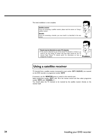 The initial installation is now complete.


                Satellite receiver
                If you are connecting a satellite receiver, please read the section on 'Using a
                satellite receiver'.
                Decoder
                If you are connecting a decoder, you must install it as described in the next
                section.                                                                            Tip




                a Sound may be distorted on some TV channels.
                b If the sound is distorted on any of the stored TV channels or if there is no
                  sound at all, the wrong TV system may have been stored for the TV
                  channel. Read 'Manual TV channel search' for information on how to
                  change the TV system.                                                           Problem




      Using a satellite receiver
     TV channels from a satellite receiver (connected to scart socket EXT 2 AUX-I/O ) are received
     on the DVD recorder on programme number 'EXT2'

     If necessary, use the MONITOR button to switch to the internal tuner.
     Select programme number 'EXT1' with 0 on the remote control and then select programme
     number 'EXT2' with CHANNEL r .
     You should select the TV channels to be received by the satellite receiver directly on the
     receiver itself.




24                                                             Installing your DVD recorder
 