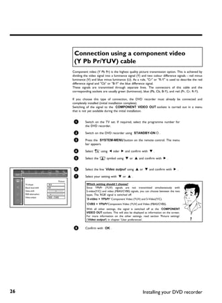 Connection using a component video
                                             (Y Pb Pr/YUV) cable
                                            Component video (Y Pb Pr) is the highest quality picture transmission option. This is achieved by
                                            dividing the video signal into a luminance signal (Y) and two colour difference signals - red minus
                                            luminance (V) and blue minus luminance (U). As a rule, "Cr" or "R-Y" is used to describe the red
                                            difference signal and "Cb" or "B-Y" the blue difference signal.
                                            These signals are transmitted through separate lines. The connectors of this cable and the
                                            corresponding sockets are usually green (luminance), blue (Pb, Cb, B-Y), and red (Pr, Cr, R-Y).

                                            If you choose this type of connection, the DVD recorder must already be connected and
                                            completely installed (initial installation complete).
                                            Switching of the signal to the COMPONENT VIDEO OUT sockets is carried out in a menu
                                            that is not yet available during the initial installation.


                                             1       Switch on the TV set. If required, select the programme number for
                                                     the DVD recorder.

                                             2       Switch on the DVD recorder using STANDBY-ON m .

                                             3       Press the SYSTEM-MENU button on the remote control. The menu
                                                     bar appears.

                                             4       Select 'A' using D oder C and confirm with B .

                                             5       Select the 't' symbol using B or A and confirm with C .


                                             6       Select the line 'Video output' using A or B and confirm with C .

                                             7       Select your setting with B or A .
                                  Picture
     TV shape            16:9                         Which setting should I choose?
     Black level shift   Off                          Since YPbPr (YUV) signals are not transmitted simultaneously with
     Video shift                ï                     S-video(Y/C) and video (FBAS/CVBS) signals, you can choose between the two
     RGB attenuation      ï                           types. The 'RGB' signal is switched off.
     Video output        RGB + CVBS
                                                      'S-video + YPbPr' Component Video (YUV) and S-Video(Y/C).
                                                      'CVBS + YPbPr'Component Video (YUV) and Video (FBAS/CVBS).
                                                      With all other settings, the signal is switched off at the COMPONENT
                                                      VIDEO OUT sockets. This will also be displayed as information on the screen.
                                                      For more information on the other settings, read section 'Picture settings'
                                                      ('Video output') in chapter 'User preferences'.                                ?

                                             8       Confirm with OK .




26                                                                                                 Installing your DVD recorder
 