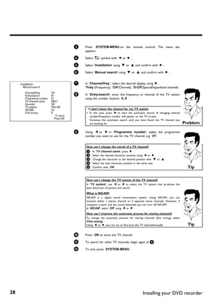 3   Press SYSTEM-MENU on the remote control. The menu bar
                                              appears.

                                          4   Select 'A' symbol with D or C .

                                          5   Select 'Installation' using B or A and confirm with C .

                                          6   Select 'Manual search' using B or A and confirm with C .


     Installation                         7   In 'Channel/freq.', select the desired display using C .
       Manual search                          'Freq.'(Frequency), 'CH'(Channel), 'S-CH'(Special/hyperband channel)
        Channel/freq.      CH
        Entry/search       01             8   In 'Entry/search', enter the frequency or channel of the TV station
        Programme number   01                 using the number buttons 0..9 .
        TV channel name    BBC1
        Decoder            Off
        TV system          PAL-BG
        NICAM              On                 a I don't know the channel for my TV station
        Fine tuning        0                  b In this case, press C to start the automatic search. A changing channel
                               To store         number/frequency number will appear on the TV screen.
                              Press OK          Continue the automatic search until you have found the TV channel you
                                                are looking for.                                                           Problem

                                          9   Using D or C in 'Programme number', select the programme
                                              number you want to use for the TV channel, e.g. '01'.


                                              How can I change the namel of a TV channel?
                                              1 In 'TV channel name', press C .
                                              2 Select the desired character position using D or C .
                                              3 Change the character at the desired position with B or A .
                                              4 Select the next character position in the same way.
                                              5 Confirm with OK .                                                            Tip

                                              How can I change the TV system of the TV channel?
                                              In 'TV system', use D or C to select the TV system that produces the
                                              least distortion of picture and sound.
                                              What is NICAM?
                                              NICAM is a digital sound transmission system. Using NICAM, you can
                                              transmit either 1 stereo channel or 2 separate mono channels. However, if
                                              reception is poor and the sound distorted you can turn off NICAM.
                                              In 'NICAM', select 'Off' using D or C .
                                              How can I improve the automatic process for storing channels?
                                              To change the automatic process for storing channels (fine tuning), select
                                              'Fine tuning'.
                                              Using D or C you can try to fine-tune the TV channelmanually.                  Tip

                                          0   Press OK to store the TV channel.

                                          A   To search for other TV channels, begin again at 8 .

                                          B   To end, press SYSTEM-MENU .




28                                                                                        Installing your DVD recorder
 