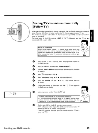 Sorting TV channels automatically
                                (Follow TV)
                               When the automatic channel search function is activated, the TV channels are stored in a specific




                                                                                                                                         ENGLISH
                               order. This may differ from the order in which the TV channels appear on your TV set.
                               This function changes the order of the TV channels stored in your DVD recorder to match the
                               order on the TV set.
                               This only works if the DVD recorder ( EXT 1 TO TV-I/O socket) and the TV set are
                               connected with a scart cable.




                                         My TV set has Easylink
                                         If your TV set supports 'Easylink,..', TV channels will be stored during initial
                                         installation in the same order as they appear on the TV set. To store the TV
                                         channels in a different order, you'll need to change the order on the TV set.
                                         When you start the Follow TV function the information is transferred again
                                         from the TV set.                                                                     Tip


                                1       Switch on the TV set. If required, select the programme number for
                                        the DVD recorder.

                                2       Switch on the DVD recorder using STANDBY-ON m .

                                3       Press the SYSTEM-MENU button on the remote control. The menu
                                        bar appears.

                                4       Select 'A' symbol with D or C .

                                5       Select 'Installation' using B or A and confirm with C .

                                6       Select line 'Follow TV' with B or A . and confirm with the
                                         C button.

                                7       Confirm the message on the screen with OK . 'TV 01' will appear in
                                        the DVD recorder display.


                                8       Select programme number '1' on the TV set.
     TV 01
                                         a I cannot switch my TV set to programme number '1'
                                         b If you have connected additional devices to the EXT 2 AUX-I/O socket,
                                           please disconnect these devices. Other connected devices may have
                                           switched the TV set to the programme number of the scart socket.                 Problem

                                9       Confirm with OK on the DVD recorder remote control.
                                        'WAIT' will appear in the display. The DVD recorder compares the TV
                                        channels on the TV set and the DVD recorder.
                                        If the DVD recorder finds the same TV channel as on the TV set it
                                        stores it at 'P01'.




Installing your DVD recorder                                                                                                        29
 