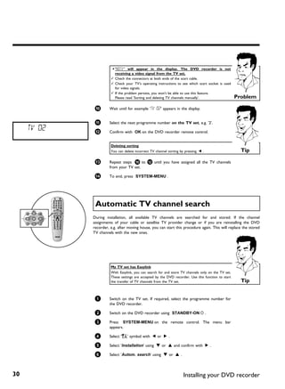 a 'NOTV' will appear in the display. The DVD recorder is not
                         receiving a video signal from the TV set.
                       b Chech the connectors at both ends of the scart cable.
                       b Check your TV's operating instructions to see which scart socket is used
                         for video signals.
                       b If the problem persists, you won't be able to use this feature.
                         Please read 'Sorting and deleting TV channels manually'.                    Problem

              0       Wait until for example 'TV 02' appears in the display.


              A       Select the next programme number on the TV set, e.g. '2'.
     TV 02    B       Confirm with OK on the DVD recorder remote control.


                       Deleting sorting
                       You can delete incorrect TV channel sorting by pressing D .                     Tip

              C       Repeat steps 0 to B until you have assigned all the TV channels
                      from your TV set.

              À       To end, press SYSTEM-MENU .




              Automatic TV channel search
             During installation, all available TV channels are searched for and stored. If the channel
             assignments of your cable or satellite TV provider change or if you are reinstalling the DVD
             recorder, e.g. after moving house, you can start this procedure again. This will replace the stored
             TV channels with the new ones.




                       My TV set has Easylink
                       With Easylink, you can search for and store TV channels only on the TV set.
                       These settings are accepted by the DVD recorder. Use this function to start
                       the transfer of TV channels from the TV set.                                    Tip


              1       Switch on the TV set. If required, select the programme number for
                      the DVD recorder.

              2       Switch on the DVD recorder using STANDBY-ON m .

              3       Press SYSTEM-MENU on the remote control. The menu bar
                      appears.

              4       Select 'A' symbol with D or C .

              5       Select 'Installation' using B or A and confirm with C .

              6       Select 'Autom. search' using B or A .



30                                                                   Installing your DVD recorder
 