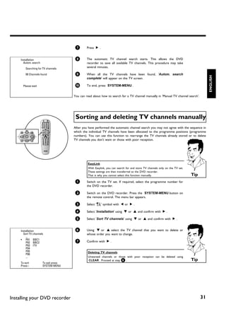 7       Press C .


     Installation                       8       The automatic TV channel search starts. This allows the DVD
       Autom. search                            recorder to save all available TV channels. This procedure may take
         Searching for TV channels
                                                several minutes.

         00 Channels found              9       When all the TV channels have been found, 'Autom. search




                                                                                                                                          ENGLISH
                                                complete' will appear on the TV screen.

       Please wait                      0       To end, press SYSTEM-MENU .


                                       You can read about how to search for a TV channel manually in 'Manual TV channel search'.




                                        Sorting and deleting TV channels manually
                                       After you have performed the automatic channel search you may not agree with the sequence in
                                       which the individual TV channels have been allocated to the programme positions (programme
                                       numbers). You can use this function to rearrange the TV channels already stored or to delete
                                       TV channels you don't want or those with poor reception.




                                                 EasyLink
                                                 With Easylink, you can search for and store TV channels only on the TV set.
                                                 These settings are then transferred to the DVD recorder.
                                                 That is why you cannot select this function manually.                         Tip
                                        1       Switch on the TV set. If required, select the programme number for
                                                the DVD recorder.

                                        2       Switch on the DVD recorder. Press the SYSTEM-MENU button on
                                                the remote control. The menu bar appears.

                                        3       Select 'A' symbol with D or C .

                                        4       Select 'Installation' using B or A and confirm with C .

                                        5       Select 'Sort TV channels' using B or A and confirm with C .


     Installation                       6       Using B or A select the TV channel that you want to delete or
       Sort TV channels                         whose order you want to change.
         ...
     • P01 BBC1
         P02 BBC2                       7       Confirm with C .
         P03 ITV
         P04
         P05                                     Deleting TV channels
         P06
         ...                                     Unwanted channels or those with poor reception can be deleted using
                                                 CLEAR . Proceed at step 6 .                                                   Tip
     To sort           To exit press
     Press ›           SYSTEM MENU




Installing your DVD recorder                                                                                                         31
 
