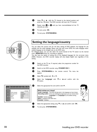8       Using B or A , shift the TV channel to the desired position and
                                                   press the D button. The DVD recorder will insert the TV channel.

                                           9       Repeat steps 6 to 8 until you have resorted/deleted all the TV
                                                   channels you want.

                                           0       To store, press OK .

                                           A       To end, press SYSTEM-MENU .




                                           Setting the language/country
                                          You can select the country and, for the basic setting of DVD playback, the language for the
                                          subtitles and the audio language. Please note that with some DVDs the audio language and/or
                                          subtitle language can be changed only via the DVD menu.
                                          For bilingual shows, you can also select the sound channel of the TV station via the internal
                                          tuner ( MONITOR button) for recording or playback.
                                          You also have the option of setting one of the displayed languages for the on-screen menu
                                          (OSD). However, the DVD recorder display will only display English text regardless of this
                                          setting.


                                           1       Switch on the TV set. If required, select the programme number for
                                                   the DVD recorder.

                                           2       Switch on the DVD recorder using STANDBY-ON m .

                                           3       Press SYSTEM-MENU on the remote control. The menu bar
                                                   appears.

                                           4       Select 'A' symbol with D or C .

                                           5       Select line 'Language' with          B or     A and confirm with the
                                                    C button.


                                           6       Select the appropriate line and confirm with C .


                               Language            Which settings can I choose?
     Audio Language    English                     'Audio Language' : The DVD will play back in the language you have chosen.
     Recording audio   Language 1                  'Recording audio': In the case of bilingual programmes, you can choose either
     Subtitle          English                                             'Language 1' or 'Language 2' as the default setting
     Menu              English                     'Subtitle': Subtitle language
     Country           Other
                                                   'Menu': Language of the OSD menu
                                                   'Country' : Location                                                            Tip

                                           7       Select the appropriate setting using B or A and confirm with OK .

                                           8       To end, press SYSTEM-MENU .




32                                                                                               Installing your DVD recorder
 