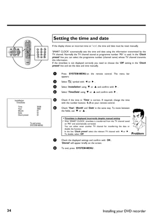 Setting the time and date
                                        If the display shows an incorrect time or '--:--', the time and date must be reset manually.

                                        'SMART CLOCK' automatically sets the time and date using the information transmitted by the
                                        TV channel. Normally the TV channel stored at programme number 'P01' is used. In the 'Clock
                                        preset' line you can select the programme number (channel name) whose TV channel transmits
                                        this information.
                                        If the time/date is not displayed correctly you need to choose the 'Off' setting in the 'Clock
                                        preset' line and set the date and time manually.


                                         1       Press SYSTEM-MENU on the remote control. The menu bar
                                                 appears.

                                         2       Select 'A' symbol with D or C .

                                         3       Select 'Installation' using B or A and confirm with C .

                                         4       Select 'Time/Date' using B or A and confirm with C .


     Installation                        5       Check if the time in 'Time' is correct. If required, change the time
       Time/Date                                 with the number buttons 0..9 on your remote control.
         Time                 20:00
         Year                 2003       6       Check 'Year', 'Month' and 'Date' in the same way. To move between
         Month                01                 the fields, use B or A .
         Date                 01
         Clock preset         01
                                                  a Time/date is displayed incorrectly despite manual setting
                                                  b With 'SMART CLOCK', time/date is transferred from the TV channel saved
                        To exit press               on 'P01' and automatically corrected.
                        SYSTEM MENU                 You can either enter another TV channel for transferring the data or
                                                    disable the function.
                                                    In the line 'Clock preset' select the relevant TV channel with D or C .
                                                    To disable, select 'Off'.                                                 Problem

                                         7       Check the displayed settings and confirm with OK .
                                                 'Stored' will appear briefly on the screen.

                                         8       To end, press SYSTEM-MENU .




34                                                                                            Installing your DVD recorder
 