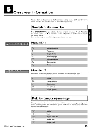 E        On screen information
                        You can check or change many of the functions and settings of your DVD recorder via the
                        system menu bar. The menu bar cannot be displayed during recording.



                         Symbols in the menu bar
                        Press SYSTEM-MENU to open and close the menu bar (main menu). Use D and C to select




                                                                                                                        ENGLISH
                        the relevant function. Use B to confirm the function and go either to another menu or execute
                        the function directly.
                        Some functions may not be available, depending on the disc inserted.



                        Menu bar 1
                        A                        User preferences

                        B                        Title/track

                        C                        Chapter/index

                        D                        Audio language

                        E                        Subtitle language

                        F                        Camera angle

                        G                        Zoom



                        Menu bar 2
                        While menu bar 1 is being displayed you can go to menu bar 2 by pressing C again.


                        H                        Sound

                        I                        Frame advance

                        J                        Slow motion

                        K                        Fast forward

                        L                        Search by time




                         Field for temporary messages
                        The top left corner of the menu line contains a field for temporary messages relating to the
                        various operating modes. This information appears briefly on the screen when certain disc
                        functions have been activated:


                        /                        Shuffle

                        6                        Scan

                        5                        Repeat entire disc

                        3                        Repeat title

                        4                        Repeat track


On-screen information                                                                                            35
 