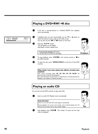 Playing a DVD+RW/ +R disc

                  1       If the disc is write-protected or a finalised DVD+R disc, playback
                          starts automatically.


                  2       If playback does not start automatically, use the B or A button to
 C01 ANNA   P01           select the title you want to play on the index screen.
                          You can also use the N or O button on the front.

                  3       Press the PLAY G button.
                          This will appear on the display:
                          title/chapter number, elapsed time.


                           a I can see the message 'EMPTYDISC'
                           b The disc does not contain any recordings.                                      Problem

                  4       To stop playback, press STOP h on the remote control or h on
                          the DVD recorder.

                  5       To eject the disc, press OPEN/CLOSE J on the front of the DVD
                          recorder.



                           What should I note when playing back different recording types
                           (qualities)?
                           The correct recording quality 'M1, M2, M2x, M3, M4, M6',M8' will
                           automatically be selected during playback.
                           For more information see the section on 'Selecting the recording type (picture
                           quality)' in the chapter on 'Manual recording'.                                     ?



                   Playing an audio CD
                  You can also use the DVD recorder to play audio CDs


                  1       Insert an audio CD. Playback starts automatically.


                           Audio CD display'
                           If the TV is on, the audio CD screen appears automatically.
                           During playback, the current track number and its elapsed playing time will
                           show on the TV screen and on the recorder display.                                 Tip

                  2       Stop playback using STOP h . The number of tracks and the total
                          time are displayed.




40                                                                                                           Playback
 