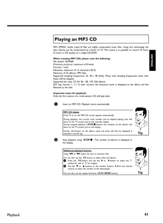 Playing an MP3 CD
           MP3 (MPEG1 Audio Layer-3) files are highly compressed music files. Using this technology the
           data volume can be compressed by a factor of 10. This means it is possible to record 10 hours
           of music in CD quality on a single CD-ROM.




                                                                                                               ENGLISH
           When creating MP3 CDs please note the following:
           File system: ISO9660
           Directory structure: maximum of 8 levels
           Formats: *.mp3
           Filenames: maximum of 12 characters (8+3)
           Maximum of 32 albums, 999 titles
           Supported sampling frequencies: 32, 44.1, 48 (kHz). Music with sampling frequencies other than
           these will be skipped.
           Supported bit rates: 32, 64, 96, 128, 192, 256 (kbit/s)
           ID3 Tag: Version 1, 1.1. In later versions the directory name is displayed as the album and the
           filename as the title.

           Important notes for playback:
           Only the first session of a multi-session CD will play back.


            1       Insert an MP3 CD. Playback starts automatically.


                     MP3 CD display
                     If the TV is on, the MP3 CD screen appears automatically.
                     During playback, the current track number and its elapsed playing time will
                     show on the TV screen and on the recorder display.
                     During stopped playback ( STOP h button) the numbers of the albums will
                     show on the TV screen and on the display.
                     Further information on the album, track and artist will also be displayed if
                     included in the ID tag.                                                        Tip

            2       Stop playback using STOP h . The number of albums is displayed in
                    the display.


                     Additional playback features
                     Using N or O select the next or previous title.
                     You can also use the T/C button to select titles and albums.
                     1 Press the T/C button and use the C or D button to select the 'T'
                         symbol for title or 'C' for chapter.
                     2 Use the B or A buttons or the number buttons 0..9 on the remote
                         control to select the number of the title/chapter.

                     You can also use the repeat functions ( PLAY MODE button).                     Tip




Playback                                                                                                  41
 