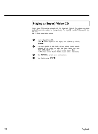Playing a (Super) Video CD
     (Super) Video CDs may be equipped with PBC (Play Back Control). This means that special
     playback functions (menus) can be directly selected. The video CD must be PBC compatible (see
     CD case).
     'PBC' is active in the default settings.



      1       Insert a (Super) Video CD.
              If the 'h' symbol appears in the display, start playback by pressing
               PLAY G .

      2       If a menu appears on the screen, use the remote control buttons
              indicated on the screen to select the menu option you want
              (PREV= N , NEXT= O ) or with the number buttons 0..9 .
              If a PBC menu consists of a list of titles, you can select a title directly.

      3       Use RETURN to go back to the previous menu

      4       Stop playback using STOP h .




42                                                                                           Playback
 