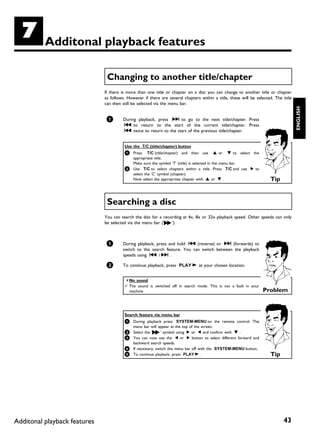G         Additonal playback features

                               Changing to another title/chapter
                              If there is more than one title or chapter on a disc you can change to another title or chapter
                              as follows. However if there are several chapters within a title, these will be selected. The title
                              can then still be selected via the menu bar.




                                                                                                                                    ENGLISH
                               1       During playback, press O to go to the next title/chapter. Press
                                       N to return to the start of the current title/chapter. Press
                                       N twice to return to the start of the previous title/chapter.


                                        Use the T/C (title/chapter) button
                                        1 Press    T/C (title/chapter) and then use A or B to select the
                                          appropriate title.
                                          Make sure the symbol 'T' (title) is selected in the menu bar.
                                        2 Use T/C to select chapters within a title. Press T/C and use C to
                                          select the 'C' symbol (chapter).
                                          Now select the appropriate chapter with A or B .                           Tip


                               Searching a disc
                              You can search the disc for a recording at 4x, 8x or 32x playback speed. Other speeds can only
                              be selected via the menu bar ('K').



                               1       During playback, press and hold N (reverse) or O (forwards) to
                                       switch to the search feature. You can switch between the playback
                                       speeds using N / O .

                               2       To continue playback, press PLAY G at your chosen location.


                                        a No sound
                                        b The sound is switched off in search mode. This is not a fault in your
                                          machine.                                                                Problem


                                        Search feature via menu bar
                                        1 During playback press SYSTEM-MENU on the remote control. The
                                          menu bar will appear at the top of the screen.
                                        2 Select the ' K   ' symbol using C or D and confirm with B .
                                        3 You can now use the D or C button to select different forward and
                                          backward search speeds.
                                        4 If necessary, switch the menu bar off with the SYSTEM-MENU button.
                                        5 To continue playback, press PLAY G .                                       Tip




Additonal playback features                                                                                                 43
 