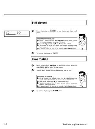 Still picture

              1   During playback, press PAUSE 9 to stop playback and display a still
 C01   2:04       picture.



                  Frame advance via menu bar
                  1 During a still picture press SYSTEM-MENU on the remote control.
                    The menu bar will appear at the top of the screen.
                  2 Select the 'I   ' symbol using C or D and confirm with B .
                  3 You can now use the D or C button to go forwards or backwards one
                    frame at a time.
                  4 If necessary, switch the menu bar off with the SYSTEM-MENU button.   Tip

              2   To continue playback, press PLAY G .



              Slow motion

              1   During playback press PAUSE 9 on the remote control. Now hold
                  down N or O to switch to slow motion.

              2   You can switch between different speeds using N or O .



                  Slow motion via menu bar
                  1 During playback press PAUSE 9 and then          SYSTEM-MENU on the
                    remote control. The menu bar will appear at the top of the screen.
                  2 Select the ' ' symbol using C or D and confirm with B .
                                J
                  3 You can now use the D or C button to select different forward and
                    backward slow motion speeds.
                  4 If necessary, switch the menu bar off with the SYSTEM-MENU button.   Tip

              3   To continue playback, press PLAY G twice.




44                                                            Additonal playback features
 