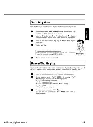 Search by time
                              Using this feature you can select where playback should start (select elapsed time).


                               1




                                                                                                                               ENGLISH
                                       During playback press SYSTEM-MENU on the remote control. The
                                       menu bar will appear at the top of the screen.

                               2       Select the 'L' symbol using C or D and confirm with B . Playback
                                       is stopped and a box appears on the screen showing the elapsed time.

                               3       Enter the start time with the digit keys 0..9 from where playback
                                       should start.

                               4       Confirm with OK .



                                        a The time entered will flash on the screen
                                        b The selected title is shorter than the time entered. Enter a new time or
                                          cancel the function by pressing SYSTEM-MENU .                              Problem

                               5       Playback starts at the time you entered.



                               Repeat/Shuffle play
                              You can mark entire sections or the whole disc for endless playback. Depending on the type of
                              disc (DVD video, DVD+RW, video CD) you can select a chapter, title or the entire disc.


                               1       Select the desired chapter, title or the entire disc and start playback.

                               2       During playback, press PLAY MODE . By pressing                      PLAY
                                       MODE again you can chose from the following options:
                                       •) '2': repeat chapter (DVD only)
                                        •) '3': repeat track/title
                                        •) '5': repeat entire disc (Video CD, Audio CD only)
                                        •) '/': Shuffle
                                        •) Display disappears: no repeat

                               3       To end the repeat, press the STOP h button.
                                       You can also keep pressing the PLAY MODE button until the
                                       displays disappear.




Additonal playback features                                                                                               45
 