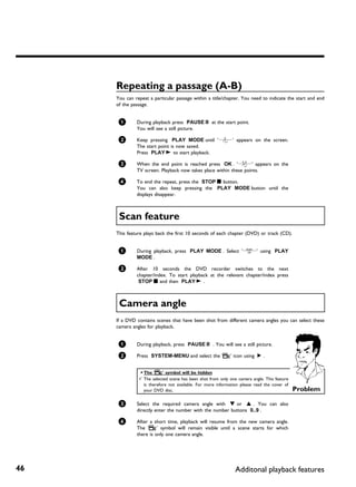 Repeating a passage (A B)
     You can repeat a particular passage within a title/chapter. You need to indicate the start and end
     of the passage.


      1       During playback press PAUSE 9 at the start point.
              You will see a still picture.

      2       Keep pressing PLAY MODE until '0' appears on the screen.
              The start point is now saved.
              Press PLAY G to start playback.

      3       When the end point is reached press OK . '1' appears on the
              TV screen. Playback now takes place within these points.

      4       To end the repeat, press the STOP h button.
              You can also keep pressing the PLAY MODE button until the
              displays disappear.



      Scan feature
     This feature plays back the first 10 seconds of each chapter (DVD) or track (CD).


      1       During playback, press PLAY MODE . Select '6' using PLAY
              MODE .

      2       After 10 seconds the DVD recorder switches to the next
              chapter/index. To start playback at the relevant chapter/index press
               STOP h and then PLAY G .



      Camera angle
     If a DVD contains scenes that have been shot from different camera angles you can select these
     camera angles for playback.


      1       During playback, press PAUSE 9 . You will see a still picture.

      2       Press SYSTEM-MENU and select the 'F' icon using C .


               a The ' F   ' symbol will be hidden
               b The selected scene has been shot from only one camera angle. This feature
                 is therefore not available. For more information please read the cover of
                 your DVD disc.                                                              Problem

      3       Select the required camera angle with B or A . You can also
              directly enter the number with the number buttons 0..9 .

      4       After a short time, playback will resume from the new camera angle.
              The 'F' symbol will remain visible until a scene starts for which
              there is only one camera angle.




46                                                             Additonal playback features
 
