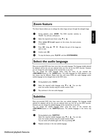 Zoom feature
                              The Zoom feature allows you to enlarge the video image and pan through the enlarged image.


                               1




                                                                                                                               ENGLISH
                                       During playback, press ZOOM . The DVD recorder switches to
                                       'PAUSE'. You will see a still picture.

                               2       Select the required zoom factor using B or A .

                               3       When 'press OK to pan' appears on the screen, the zoom process
                                       is complete.

                               4       Press OK . Using A , B , C , D select the part of the image you
                                       wish to view.

                               5       Confirm with OK .

                               6       To stop the feature, press PLAY G and then SYSTEM-MENU .



                               Select the audio language
                              Many pre-recorded DVD discs have more than one audio language. The language initially selected
                              for playback will be the one you selected when you first set up the DVD recorder. However
                              you can change the audio language of the inserted disc at any time.
                              You can change the audio language either using the menu of the inserted disc
                              ( DISC-MENU button) or the AUDIO button. The audio languages for DVD playback in the
                              two menus may be different. Please note that with some DVDs the audio language and/or
                              subtitle language can be changed only via the DVD menu.


                               1       During playback press AUDIO .

                               2       Select the required audio language using B or A . You can also
                                       enter the number directly using the number buttons 0..9 .

                               3       Play continues in the new audio language.



                               Subtitles
                              Many pre-recorded DVD discs have more than one subtitle language. The language initially
                              selected for playback will be the one you selected when you first set up the DVD recorder.
                              However you can change the subtitle language of the inserted disc at any time.
                              You can change the subtitle language either using the menu of the inserted disc
                              ( DISC-MENU button) or the SUBTITLE button. The subtitle languages in the menus may
                              differ.


                               1       During playback press SUBTITLE .
                                       Select the required subtitle language using B or A . You can also
                                       enter the number directly using the number buttons 0..9 .
                                       You can switch off subtitles again with 0 or by pressing 'off'.

                               2       Playback continues in the new subtitle language.




Additonal playback features                                                                                            47
 
