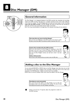 H    Disc Manager (DM)

               General information
              The 'Disc Manager' is an integrated database in the DVD recorder that remembers all recordings
              made by this DVD recorder. This gives you a complete overview of your entire video collection
              at the touch of a button. The Disc Manager gives you quick and easy access to every recording
              made with this DVD recorder. The Disc Manager also tells you which film was recorded on
              which disc and how many unrecorded minutes remain on the discs.
              And: You can go automatically to the beginning of the selected recording and start playback.




                        How many discs can I save in the Disc Manager?
                        You can store up to 999 discs on this DVD recorder. The maximum number
                        of titles is more than 9,000. The maximum number of titles per disc is 49.         ?



                        Caution when recording with other DVD recorders
                        Don't use a disc stored in the Disc Manager for recording on other DVD
                        recorders. If you use a disc to record on another DVD recorder, then this
                        disc will no longer be recognised by the Disc Manager. In this case, delete the
                        disc from the Disc Manager's memory and then add it after it has been
                        recorded.
                        Adding 'child proof discs'
                        If you want to add child-proof discs you need to enter the PIN code.              Tip




               Adding a disc to the Disc Manager
              You can only add DVD+RW or DVD+R discs to the Disc Manager since other discs do not hold
              any information on the titles or lengths of the recordings. These discs have to be at least once
              recorded in the DVD-Recorder. A table of content have to be available.
              DVD+R discs can also be finalised. Other discs cannot be added to the Disc Manager.




                        Recordings are saved automatically
                        On a disc that has been added to the Disc Manager, you can make new
                        recordings as often as you like using this DVD recorder. The titles of these
                        recordings will be stored in the Disc Manager automatically.                      Tip


               1       Switch on the TV set. If required, select the programme number for
                       the DVD recorder.




48                                                                                      Disc Manager (DM)
 