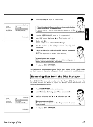 2       Insert a DVD+RW/+R disc in the DVD recorder.


                                        Disc Manager
 Find title         C04
                                                                 a When I insert a disc I see a number on the screen in the index
 Browse discs       Disc number001
 Remove a disc      Disc number001                                 picture screen in the top left hand corner
 Add current disc   Next free disc number= 001                   b You have inserted a disc that has already been registered by the Disc
                                                                                                                                              Problem




                                                                                                                                                              ENGLISH
                                                                   Manager.


                                                        3       Press the DISC MANAGER button on the remote control.
                                    To exit press DM
                                                        4       Select 'Add current disc' using A or B and confirm with C .

                                                        5       Confirm with OK .
                                                                The disc number will be added to the Disc Manager.

                                                        6       The disc number is then displayed and the disc tray opens
                                                                automatically.

                                                        7       The disc is now stored in the Disc Manager under the displayed disc
                                                                number.
                                                                Please write this number on the disc and on the cover.


                                                                 Why do I need to label the discs?
                                                                 When searching for unrecorded free space or available recordings, you will
                                                                 asked to insert the appropriate discs (disc numbers).                           ?

                                                        8       To end, press DISC MANAGER .


                                                       The DVD recorder will immediately recognise that this disc is saved in the Disc Manager. When
                                                       this disc is inserted the disc number will appear in the title overview in the top left-hand corner.



                                                        Removing discs from the Disc Manager
                                                       Every DVD+RW/+R is stored with a number in the Disc Manager (DM). You can remove this
                                                       disc number from the Disc Manager to use the Disc Manager's memory for new discs or to
                                                       remove damaged discs from memory.


                                                        1       Press DISC MANAGER on the remote control.

                                                        2       Select 'Remove a disc' using A or B and confirm with C .


                                        Disc Manager
                                                        3       Select the disc number with A or B and confirm with OK .
 Find title         C04
 Browse discs       Disc number001
 Remove a disc      Disc number001                               Disc contents are not deleted.
 Add current disc   Next free disc number= 001                   The disc is only removed from the Disc Manager's memory. Its contents
                                                                 remain unchanged.                                                              Tip

                                                        4       To end, press DISC MANAGER .
                                    To exit press DM




Disc Manager (DM)                                                                                                                                     49
 