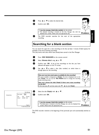 5       Press A or B to select the desired title.

                                                       6       Confirm with OK .



                                                                a I see the message 'Insert disc number' on my screen
                                                                b The selected recording is located on the Disc Manager disc with the
                                                                                                                                                  Problem




                                                                                                                                                              ENGLISH
                                                                  displayed disc number. Please insert the appropriate disc.

                                                       7       The DVD recorder searches for the start of the appropriate
                                                               recording.



                                                       Searching for a blank section
                                                      You can search for space for a new recording on the disc (at least 1 minute of blank space), for
                                                      example at the end of existing recordings.
                                                      This only works with discs which have already been stored in the Disc Manager.


                                                       1       Press DISC MANAGER on the remote control.

                                                       2       Select 'Browse discs' using A or B .

                                                       3       Confirm with OK . A list of the recordings on the disc you have
                                                               selected will appear on the TV screen.

                                                       4       Use A or B to select a disc (disc number) on which there is
                                                               enough space for the recording.


                                                                How can I see how much space is available for the recording?
                                                                The space available is designated as 'Empty'. The time is displayed next to the
                                                                title 'Empty'. You can use the REC MODE button to change the recording
                                                                mode (recording time).
                                                                How can I choose the titlel 'Empty' if there were many recordings
                                                                on the disc?
                                                                In this case press C and then select with B , A the title 'Empty'.                   ?


                                    Disc Manager
                                                       5       Select the title 'Empty' with A or B .

 Browse discs
                Disc number        001                 6       Confirm with OK .
                Title       Date     Duration
                Charly 1    01/01/03 0:28



                                                                a I see the message 'Insert disc number' on the screen.
                                                                b The blank space is located on the Disc Manager disc with the displayed disc
                                          Page1/1                 number. Please insert the appropriate disc.                                     Problem
                           To select title press OK



                                                      The DVD recorder rewinds to the beginning of that particular part and automatically switches to
                                                      Stop.




Disc Manager (DM)                                                                                                                                        51
 