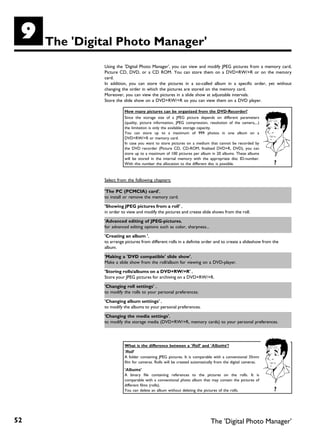I    The 'Digital Photo Manager'
              Using the 'Digital Photo Manager', you can view and modify JPEG pictures from a memory card,
              Picture CD, DVD, or a CD ROM. You can store them on a DVD+RW/+R or on the memory
              card.
              In addition, you can store the pictures in a so-called album in a specific order, yet without
              changing the order in which the pictures are stored on the memory card.
              Moreover, you can view the pictures in a slide show at adjustable intervals.
              Store the slide show on a DVD+RW/+R so you can view them on a DVD player.

                        How many pictures can be organized from the DVD Recorder?
                        Since the storage size of a JPEG picture depends on different parameters
                        (quality, picture information, JPEG compression, resolution of the camera,...)
                        the limitation is only the available storage capacity.
                        You can store up to a maximum of 999 photos in one album on a
                        DVD+RW/+R or memory card.
                        In case you want to store pictures on a medium that cannot be recorded by
                        the DVD recorder (Picture CD, CD-ROM, finalised DVD+R, DVD), you can
                        store up to a maximum of 100 pictures per album in 20 albums. These albums
                        will be stored in the internal memory with the appropriate disc ID-number.
                        With this number the allocation to the different disc is possible.                ?

              Select from the following chapters:

              'The PC (PCMCIA) card',
              to install or remove the memory card.

              'Showing JPEG pictures from a roll' ,
              in order to view and modify the pictures and create slide shows from the roll.

              'Advanced editing of JPEG pictures,
              for advanced editing options such as color, sharpness...

              'Creating an album ',
              to arrange pictures from different rolls in a definite order and to create a slideshow from the
              album.

              'Making a 'DVD compatible' slide show',
              Make a slide show from the roll/album for viewing on a DVD-player.

              'Storing rolls/albums on a DVD+RW/+R' ,
              Store your JPEG pictures for archiving on a DVD+RW/+R.

              'Changing roll settings' ,
              to modify the rolls to your personal preferences.

              'Changing album settings' ,
              to modify the albums to your personal preferences.

              'Changing the media settings',
              to modify the storage media (DVD+RW/+R, memory cards) to your personal preferences.




                        What is the difference between a 'Roll' and 'Albums'?
                        'Roll'
                        A folder containing JPEG pictures. It is comparable with a conventional 35mm
                        film for cameras. Rolls will be created automatically from the digital cameras.
                        'Albums'
                        A binary file containing references to the pictures on the rolls. It is
                        comparable with a conventional photo album that may contain the pictures of
                        different films (rolls).
                        You can delete an album without deleting the pictures of the rolls.               ?




52                                                                        The 'Digital Photo Manager'
 