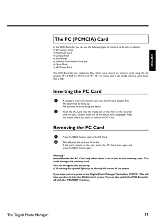 The PC (PCMCIA) Card
                              In this DVD-Recorder you can use the following types of memory cards with an adapter:
                              •) SD memory cards
                              •) Multimedia Card




                                                                                                                           ENGLISH
                              •) CompactFlash
                              •) SmartMedia
                              •) Memory Stick/Memory Stick pro
                              •) Micro Drive
                              •) xD Picture Card

                              The DVD-Recorder can read/write files, which were stored on memory cards using the file
                              systems FAT 8, FAT 12, FAT16 and FAT 32. This means that it can handle memory cards larger
                              than 2 GB.




                              Inserting the PC Card
                               1       If necessary, insert the memory card into the PC Card adapter first.
                                       The label must be facing up.
                                       The contacts must be facing the device.

                               2       Insert the PC Card into the media slot in the front of the recorder
                                       until the EJECT button sticks out of the device front completely. Press
                                       this button only if you want to remove the PC Card.



                              Removing the PC Card
                               1       Press the EJECT button next to the PC Card.

                               2       This will push the card out of its slot.
                                       If the card remains in the slot, insert the PC Card once again and
                                       press the EJECT button again.


                              Warning !
                              Insert/Remove the PC Card only when there is no access to the memory card. This
                              could damage the memory card.
                              You can recognise the access by:
                              •) A moving disc symbol lights up on the top left corner of the screen

                              If you were not sure, press in the 'Digital Photo Manager' the button PHOTO . This will
                              take you directly into the 'Media menu' screen. You can also switch the DVD Recorder
                              off with the STANDBY m button.




The 'Digital Photo Manager'                                                                                           53
 