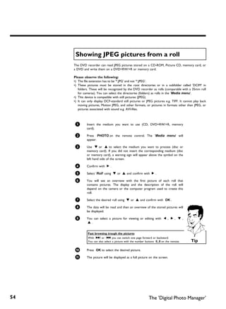 Showing JPEG pictures from a roll
     The DVD recorder can read JPEG pictures stored on a CD-ROM, Picture CD, memory card, or
     a DVD and write them on a DVD+RW/+R or memory card.

     Please observe the following:
     •) The file extension has to be '*.JPG' and not '*.JPEG'.
     •) These pictures must be stored in the root directories or in a subfolder called 'DCIM' in
        folders. These will be recognized by the DVD recorder as rolls (comparable with a 35mm roll
        for cameras). You can select the directories (folders) as rolls in the 'Media menu'.
     •) This device is compatible with still pictures (JPEG)
     •) It can only display DCF-standard still pictures or JPEG pictures e.g. TIFF. It cannot play back
        moving pictures, Motion JPEG, and other formats, or pictures in formats other than JPEG, or
        pictures associated with sound e.g. AVI-files.



      1       Insert the medium you want to use (CD, DVD+RW/+R, memory
              card).

      2       Press PHOTO on the remote control. The 'Media menu' will
              appear.

      3       Use B or A to select the medium you want to process (disc or
              memory card). If you did not insert the corresponding medium (disc
              or memory card), a warning sign will appear above the symbol on the
              left hand side of the screen.

      4       Confirm with C .

      5       Select 'Roll' using B or A and confirm with C .

      6       You will see an overview with the first picture of each roll that
              contains pictures. The display and the description of the roll will
              depend on the camera or the computer program used to create this
              roll.

      7       Select the desired roll using B or A and confirm with OK .

      8       The data will be read and then an overview of the stored pictures will
              be displayed.

      9       You can select a picture for viewing or editing with D , C , B ,
              A.


               Fast browsing trough the pictures
               With O or N you can switch one page forward or backward.
               You can also select a picture with the number buttons 0..9 on the remote.   Tip

      0       Press OK to select the desired picture.

      A       The picture will be displayed as a full picture on the screen.




54                                                             The 'Digital Photo Manager'
 