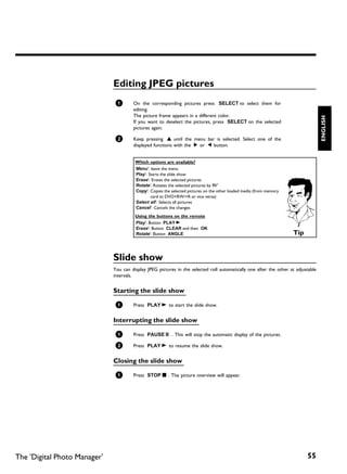 Editing JPEG pictures
                               1       On the corresponding pictures press SELECT to select them for
                                       editing.
                                       The picture frame appears in a different color.




                                                                                                                                   ENGLISH
                                       If you want to deselect the pictures, press SELECT on the selected
                                       pictures again.

                               2       Keep pressing A until the menu bar is selected. Select one of the
                                       displayed functions with the C or D button.


                                        Which options are available?
                                        'Menu': leave the menu
                                        'Play': Starts the slide show
                                        'Erase': Erases the selected pictures
                                        'Rotate': Rotates the selected pictures by 90°
                                        'Copy': Copies the selected pictures on the other loaded media (from memory
                                                 card to DVD+RW/+R or vice versa)
                                        'Select all': Selects all pictures
                                        'Cancel': Cancels the changes
                                        Using the buttons on the remote
                                        'Play': Button PLAY G
                                        'Erase': Button CLEAR and then OK
                                        'Rotate': Button ANGLE                                                        Tip


                              Slide show
                              You can display JPEG pictures in the selected roll automatically one after the other at adjustable
                              intervals.


                              Starting the slide show

                               1       Press PLAY G to start the slide show.


                              Interrupting the slide show

                               1       Press PAUSE 9 . This will stop the automatic display of the pictures.

                               2       Press PLAY G to resume the slide show.


                              Closing the slide show

                               1       Press STOP h . The picture overview will appear.




The 'Digital Photo Manager'                                                                                                 55
 