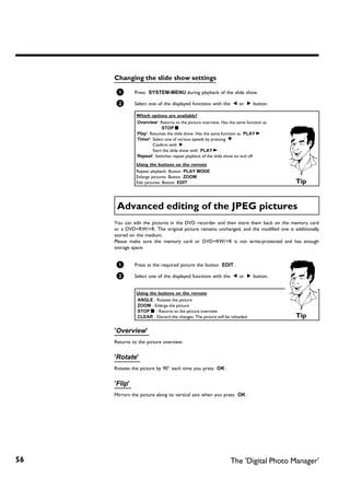 Changing the slide show settings

      1       Press SYSTEM-MENU during playback of the slide show.

      2       Select one of the displayed functions with the D or C button.

               Which options are available?
               'Overview': Returns to the picture overview. Has the same function as
                             STOP h
               'Play': Resumes the slide show. Has the same function as PLAY G
               'Timer': Select one of various speeds by pressing B
                        Confirm with C .
                        Start the slide show with PLAY G .
               'Repeat': Switches repeat playback of the slide show on and off
               Using the buttons on the remote
               Repeat playback: Button PLAY MODE
               Enlarge pictures: Button ZOOM
               Edit pictures: Button EDIT                                              Tip


      Advanced editing of the JPEG pictures
     You can edit the pictures in the DVD recorder and then store them back on the memory card
     or a DVD+RW/+R. The original picture remains unchanged, and the modified one is additionally
     stored on the medium.
     Please make sure the memory card or DVD+RW/+R is not write-protected and has enough
     storage space.


      1       Press at the required picture the button EDIT .

      2       Select one of the displayed functions with the D or C button.


               Using the buttons on the remote
               ANGLE : Rotates the picture
               ZOOM : Enlarge the picture
               STOP h : Returns to the picture overview
               CLEAR : Discard the changes. The picture will be reloaded.              Tip

     'Overview'
     Returns to the picture overview.


     'Rotate'
     Rotates the picture by 90° each time you press OK .


     'Flip'
     Mirrors the picture along its vertical axis when you press OK .




56                                                              The 'Digital Photo Manager'
 