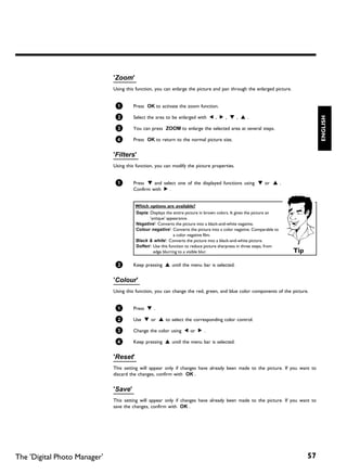 'Zoom'
                              Using this function, you can enlarge the picture and pan through the enlarged picture.


                               1       Press OK to activate the zoom function.

                               2       Select the area to be enlarged with D , C , B , A .




                                                                                                                                  ENGLISH
                               3       You can press ZOOM to enlarge the selected area at several steps.

                               4       Press OK to return to the normal picture size.


                              'Filters'
                              Using this function, you can modify the picture properties.


                               1       Press B and select one of the displayed functions using B or A .
                                       Confirm with C .


                                        Which options are available?
                                        'Sepia: Displays the entire picture in brown colors. It gives the picture an
                                                'antique' appearance.
                                        'Negative': Converts the picture into a black-and-white negative.
                                        'Colour negative': Converts the picture into a color negative. Comparable to
                                                             a color negative film.
                                        'Black & white': Converts the picture into a black-and-white picture.
                                        'Soften': Use this function to reduce picture sharpness in three steps, from
                                                  edge blurring to a visible blur.                                     Tip

                               2       Keep pressing A until the menu bar is selected.


                              'Colour'
                              Using this function, you can change the red, green, and blue color components of the picture.


                               1       Press B .

                               2       Use B or A to select the corresponding color control.

                               3       Change the color using D or C .

                               4       Keep pressing A until the menu bar is selected.


                              'Reset'
                              This setting will appear only if changes have already been made to the picture. If you want to
                              discard the changes, confirm with OK .


                              'Save'
                              This setting will appear only if changes have already been made to the picture. If you want to
                              save the changes, confirm with OK .




The 'Digital Photo Manager'                                                                                                  57
 