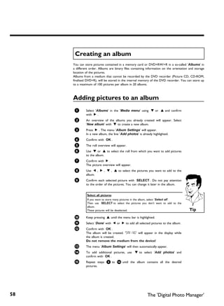 Creating an album
     You can store pictures contained in a memory card or DVD+RW/+R in a so-called 'Albums' in
     a different order. Albums are binary files containing information on the orientation and storage
     location of the pictures.
     Albums from a medium that cannot be recorded by the DVD recorder (Picture CD, CD-ROM,
     finalised DVD+R), will be stored in the internal memory of the DVD recorder. You can store up
     to a maximum of 100 pictures per album in 20 albums.



     Adding pictures to an album
      1       Select 'Albums' in the 'Media menu' using B or A and confirm
              with C .
      2       An overview of the albums you already created will appear. Select
              'New album' with B to create a new album.
      3       Press C . The menu 'Album Settings' will appear.
              In a new album, the line 'Add photos' is already highlighted.
      4       Confirm with OK .
      5       The roll overview will appear.
      6       Use B or A to select the roll from which you want to add pictures
              to the album.
      7       Confirm with C .
              The picture overview will appear.
      8       Use D , C , B , A to select the pictures you want to add to the
              album.
      9       Confirm each selected picture with SELECT . Do not pay attention
              to the order of the pictures. You can change it later in the album.


               Select all pictures
               If you want to store many pictures in the album, select 'Select all'.
               Then use SELECT to select the pictures you don't want to add to the
               album.
               These pictures will be deselected.                                         Tip
      0       Keep pressing A until the menu bar is highlighted.
      A       Select 'Done' with D or C to add all selected pictures to the album.
      B       Confirm with OK .
              The album will be created. 'SAVING' will appear in the display while
              the album is created.
              Do not remove the medium from the device!
      C       The menu 'Album Settings' will then automatically appear.
      À       To add additional pictures, use B to select 'Add photos' and
              confirm with OK .
      Á       Repeat steps 5 to À until the album contains all the desired
              pictures.




58                                                         The 'Digital Photo Manager'
 