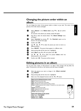 Changing the picture order within an
                              album
                              You can change the order of the pictures within an album as you wish. The order of the
                              pictures of the rolls remains unchanged.




                                                                                                                               ENGLISH
                               1       Select 'Albums' in the 'Media menu' using B or A and confirm
                                       with C .
                                       An overview of the albums you already created will appear.
                               2       Press C to select the desired album. The 'Album Settings' menu
                                       will appear.
                               3       Select 'Overview' by pressing B . The 'Overview' option can be
                                       found on the second menu page
                               4       Confirm with OK .
                               5       Use B , A , D , C to select the picture you want to move to a
                                       different position.
                               6       Press SELECT . The picture frame appears in a different color.
                               7       Keep pressing A until the menu bar is highlighted.
                               8       Select 'Move' using D or C and confirm with OK .
                               9       Use B , A , D , C to select the position before which the
                                       desired picture is to be moved.
                               0       Confirm with OK . The picture will be inserted.



                              Editing pictures in an album
                              You can also erase, rotate, or hide pictures in an album. These changes will only affect the
                              album. The pictures on the disc or the memory card will remain unchanged.


                               1       Select the pictures you want to change in the 'Album overview'
                                       using SELECT .
                               2       Keep pressing A until the menu bar is highlighted.
                               3       Select one of the displayed functions with the D or C button.

                                       What do the individual functions mean?
                                       'Menu': Closes the current menu
                                       'Play': Starts the slide show of the album
                                       'Move': Changes the order of pictures within an album.
                                       'Erase': Erases the pictures from an album. The picture on the media remains
                                                 unchanged.
                                       'Rotate: Rotates pictures by 90°
                                       'Hide': Hides pictures for the slide show
                                       'Select all': Selects all pictures
                                       'Cancel': Discards all changes
                                       Using of the buttons on the remote
                                       'Play': Button PLAY MODE
                                       'Erase': Button CLEAR
                                       'Rotate': Button ANGLE                                                         ?




The 'Digital Photo Manager'                                                                                               59
 