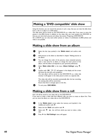 Making a 'DVD compatible' slide show
     Using this function, you can record the pictures in such a way, that you can view the slide show
     from a roll or an album on a DVD player.
     The slide show will be stored on the DVD+RW/+R as a video title. If you want to store the
     photos in the JPEG format in addition to the video title, you must prepare the DVD+RW so
     that you can store both pictures and videos. See section 'Preparing a DVD+RW/+R'.
     On a DVD+R you can only store either photos or videos. A combination of JPEG photos and
     video is not possible.



     Making a slide show from an album
      1       Select the disc (top symbol) in the 'Media menu' and confirm with
               C.
      2       Add pictures to the album as described in chapter 'Adding pictures to
              the album'.
      3       You can change the order of the pictures, erase unwanted pictures,
              enter a new name for an album, or change the cover picture of the
              album, until the album corresponds to your personal preferences.
      4       Select 'Make video title' in the menu 'Album Settings' using B ,
               A.
      5       Confirm with OK . 'SAVING' will appear in the display and the screen
              will show the time left until completion.
              The new album will be stored on the DVD+RW/+R as a video title
              (movie). It will appear in the index picture screen as a separate title.

              This video title will be recorded automatically after the last recording.
              No existing titles will be overwritten.
              Ensure that there is enough space on the disc.
      6       To end, press DISC-MENU .



     Making a slide show from a roll
     Each roll will be stored as one video title on the DVD+RW/+R.
     If you want to make a video title from different rolls, you have to create an album first. Then
     you can store the album as a video title on the DVD+RW/+R.


      1       In the 'Media menu' screen select the memory card (symbol in the
              middle) and confirm with C .
      2       Select the line 'Rolls' and confirm with C .
      3       Select with B , A , the roll from which you want to make a video
              title.
      4       Press C the 'Roll Settings' menu will appear.




60                                                           The 'Digital Photo Manager'
 