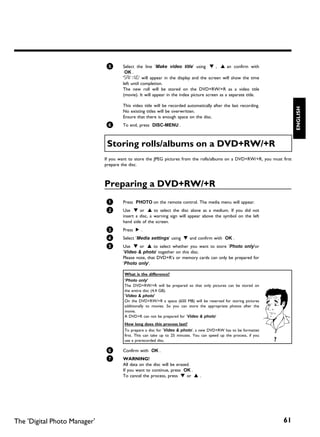 5       Select the line 'Make video title' using B , A an confirm with
                                       OK .
                                      'SAVING' will appear in the display and the screen will show the time
                                      left until completion.
                                      The new roll will be stored on the DVD+RW/+R as a video title
                                      (movie). It will appear in the index picture screen as a separate title.

                                      This video title will be recorded automatically after the last recording.




                                                                                                                              ENGLISH
                                      No existing titles will be overwritten.
                                      Ensure that there is enough space on the disc.
                              6       To end, press DISC-MENU .



                               Storing rolls/albums on a DVD+RW/+R
                              If you want to store the JPEG pictures from the rolls/albums on a DVD+RW/+R, you must first
                              prepare the disc.



                              Preparing a DVD+RW/+R
                              1       Press PHOTO on the remote control. The media menu will appear.
                              2       Use B or A to select the disc alone as a medium. If you did not
                                      insert a disc, a warning sign will appear above the symbol on the left
                                      hand side of the screen.
                              3       Press C .
                               4      Select 'Media settings' using B and confirm with OK .
                              5       Use B or A to select whether you want to store 'Photo only'or
                                      'Video & photo' together on this disc.
                                      Please note, that DVD+R's or memory cards can only be prepared for
                                      'Photo only'.

                                       What is the difference?
                                       'Photo only'
                                       The DVD+RW/+R will be prepared so that only pictures can be stored on
                                       the entire disc (4,4 GB).
                                       'Video & photo'
                                       On the DVD+RW/+R a space (650 MB) will be reserved for storing pictures
                                       additionally to movies. So you can store the appropriate photos after the
                                       movie.
                                       A DVD+R can not be prepared for 'Video & photo'
                                       How long does this process last?
                                       To prepare a disc for 'Video & photo', a new DVD+RW has to be formattet
                                       first. This can take up to 25 minutes. You can speed up the process, if you
                                       use a prerecorded disc.                                                       ?
                              6       Confirm with OK .
                              7       WARNING!
                                      All data on the disc will be erased.
                                      If you want to continue, press OK .
                                      To cancel the process, press B or A .




The 'Digital Photo Manager'                                                                                              61
 