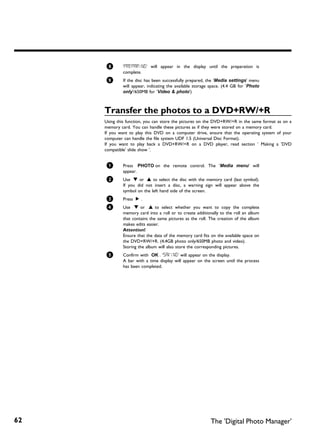 8       'PREPARING' will appear in the display until the preparation is
             complete.
     9       If the disc has been successfully prepared, the 'Media settings' menu
             will appear, indicating the available storage space. (4.4 GB for 'Photo
             only'/650MB for 'Video & photo')



     Transfer the photos to a DVD+RW/+R
     Using this function, you can store the pictures on the DVD+RW/+R in the same format as on a
     memory card. You can handle these pictures as if they were stored on a memory card.
     If you want to play this DVD on a computer drive, ensure that the operating system of your
     computer can handle the file system UDF 1.5 (Universal Disc Format).
     If you want to play back a DVD+RW/+R on a DVD player, read section ' Making a 'DVD
     compatible' slide show '.


     1       Press PHOTO on the remote control. The 'Media menu' will
             appear.
     2       Use B or A to select the disc with the memory card (last symbol).
             If you did not insert a disc, a warning sign will appear above the
             symbol on the left hand side of the screen.
     3       Press C .
      4      Use B or A to select whether you want to copy the complete
             memory card into a roll or to create additionally to the roll an album
             that contains the same pictures as the roll. The creation of the album
             makes edits easier.
             Attention!
             Ensure that the data of the memory card fits on the available space on
             the DVD+RW/+R. (4,4GB photo only/650MB photo and video).
             Storing the album will also store the corresponding pictures.
      5      Confirm with OK . 'SAVING' will appear on the display.
             A bar with a time display will appear on the screen until the process
             has been completed.




62                                                        The 'Digital Photo Manager'
 