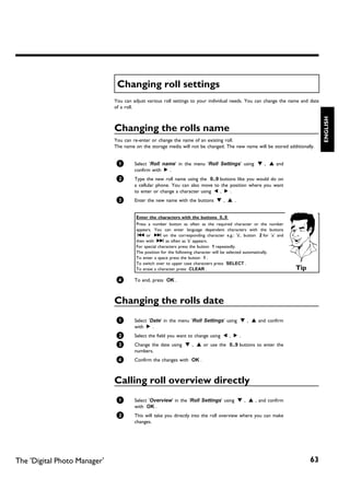 Changing roll settings
                              You can adjust various roll settings to your individual needs. You can change the name and date
                              of a roll.




                                                                                                                                ENGLISH
                              Changing the rolls name
                              You can re-enter or change the name of an existing roll.
                              The name on the storage media will not be changed. The new name will be stored additionally.


                               1       Select 'Roll name' in the menu 'Roll Settings' using B , A and
                                       confirm with C .
                               2       Type the new roll name using the 0..9 buttons like you would do on
                                       a cellular phone. You can also move to the position where you want
                                       to enter or change a character using D , C .
                               3       Enter the new name with the buttons B , A .


                                        Enter the characters with the buttons 0..9
                                        Press a number button as often as the required character or the number
                                        appears. You can enter language dependent characters with the buttons
                                         N or O on the corresponding character e.g.: 'ä', button 2 for 'a' and
                                        then with O as often as 'ä' appears.
                                        For special characters press the button 1 repeatedly.
                                        The position for the following character will be selected automatically.
                                        To enter a space press the button 1 .
                                        To switch over to upper case characters press SELECT .
                                        To erase a character press CLEAR .                                         Tip
                               4       To end, press OK .



                              Changing the rolls date
                               1       Select 'Date' in the menu 'Roll Settings' using B , A and confirm
                                       with C .
                               2       Select the field you want to change using D , C .
                               3       Change the date using B , A or use the 0..9 buttons to enter the
                                       numbers.
                               4       Confirm the changes with OK .



                              Calling roll overview directly
                               1       Select 'Overview' in the 'Roll Settings' using B , A , and confirm
                                       with OK .
                               2       This will take you directly into the roll overview where you can make
                                       changes.




The 'Digital Photo Manager'                                                                                              63
 