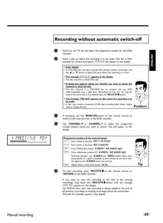Recording without automatic switch off

                    1   Switch on the TV set and select the programme number for the DVD
                        recorder.




                                                                                                                          ENGLISH
                    2   Insert a disc on which the recording is to be made. This disc is then
                        checked for content and system. READING' will appear on the display.

                        a Index display
                        b A DVD+RW disc has been inserted that already contains recordings. Use
                          the A or B button to select the point where the recording is to start.

                        a The message 'EMPTYDISC' appears in the display
                        b The disc inserted is a blank DVD disc.

                        a A dialog box appears asking you whether you want to delete the
                          contents or eject the disc
                        b The disc inserted is a DVD+RW but its contents are not DVD
                          video-compatible (e.g. a data disc). Recordings on this disc can only be
                          made if the entire disc is first deleted with the REC/OTR n button.

                        a The message 'Title limit' appears on the screen if a recording is to
                          be made
                        b A disc may contain a maximum of 48 titles (including blank titles). Delete
                          titles or change the disc.                                                         Problem

                    3   If necessary, use the MONITOR button on the remote control to
                        switch to the internal tuner in the DVD recorder.

                    4   Use CHANNEL q or CHANNEL r to select the programme
                        number (station name) you want to record. This will appear on the
                        display:



  1 FREETITLE P01       Programme numbers of the external inputs:
                        'EXT1' Scart socket at the back EXT 1 TO TV-I/O
                        'EXT2'   Scart socket at the back EXT 2 AUX-I/O
                        'CAM1'   Front SVHS/audio sockets S-VIDEO / left AUDIO right
                        'CAM1'   Front video/audio sockets A/V S-VIDEO / left AUDIO right
                                 Switching between the S-VIDEO and VIDEO sockets takes place
                                 automatically. If a signal is available at both sockets at the same time,
                                 the signal at the S-VIDEO socket has priority.
                        'CAM2'   Digital Video (i Link) front socket DV IN                                     Tip

                    5   To start recording, press REC/OTR n on the remote control or
                        RECORD on the DVD recorder.

                        If you want to start the recording at the end of the existing
                        recordings, hold down the REC/OTR n button until the message
                        'SAFE REC' appears on the display.
                        For DVD+R discs each new recording is always added at the end of
                        all previous recordings as existing recordings cannot be overwritten.
                        This will, for example, appear in the display:




Manual recording                                                                                                     69
 