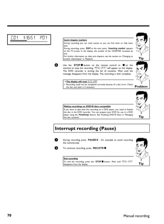 C01   1:16:51   P01       Insert chapter markers
                           During recording you can mark scenes so you can find them or hide them
                           later.
                           During recording, press EDIT at the start point. 'Inserting marker' appears
                           on the TV screen. In the display, the number of the 'CHAPTER' increases by
                           one.
                           For further information on titles and chapters, see the section on 'Changing to
                           another title/chapter' in 'Playback'.                                                Tip

                       6   Use the STOP h button on the remote control or h on the
                           machine to stop the recording. 'MENU UPDT' will appear on the display.
                           The DVD recorder is writing the list of contents. Wait until the
                           message disappears from the display. The recording is then complete.


                           a The display will read 'DISC ERR'
                           b Recording could not be completed correctly because of a disc error. Check
                             the disc and clean it if necessary.                                              Problem




                           Making recordings on DVD+R discs compatible
                           If you want to play back the recording on a DVD player, you need to finalise
                           the disc in the DVD recorder. You can prepare your DVD for use in a DVD
                           player using the 'Finalising' feature. See 'Finalising DVD+R discs' in 'Managing
                           the disc contents'.                                                                  Tip


                       Interrupt recording (Pause)

                       1   During recording press PAUSE 9 , for example to avoid recording
                           the commercials.

                       2   To continue recording, press REC/OTR n .



                           End recording
                           To end the recording, press the STOP h button. Wait until 'MENU UPDT'
                           disappears from the display.                                                         Tip




70                                                                                              Manual recording
 