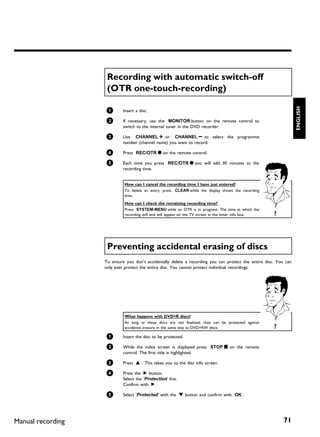 Recording with automatic switch off
                    (OTR one touch recording)




                                                                                                                  ENGLISH
                    1       Insert a disc.

                    2       If necessary, use the MONITOR button on the remote control to
                            switch to the internal tuner in the DVD recorder.

                    3       Use CHANNEL q or CHANNEL r to select the programme
                            number (channel name) you want to record.

                    4       Press REC/OTR n on the remote control.

                    5       Each time you press REC/OTR n you will add 30 minutes to the
                            recording time.


                            How can I cancel the recording time I have just entered?
                            To delete an entry, press CLEAR while the display shows the recording
                            time.
                            How can I check the remaining recording time?
                            Press SYSTEM-MENU while an OTR is in progress. The time at which the
                            recording will end will appear on the TV screen in the timer info box.    ?




                    Preventing accidental erasing of discs
                   To ensure you don't accidentally delete a recording you can protect the entire disc. You can
                   only ever protect the entire disc. You cannot protect individual recordings.




                            What happens with DVD+R discs?
                            As long as these discs are not finalised, they can be protected against
                            accidental erasure in the same way as DVD+RW discs.                       ?
                    1       Insert the disc to be protected.

                    2       While the index screen is displayed press STOP h on the remote
                            control. The first title is highlighted.

                    3       Press A . This takes you to the disc info screen.

                    4       Press the C button.
                            Select the 'Protection' line.
                            Confirm with C .

                    5       Select 'Protected' with the B button and confirm with OK .




Manual recording                                                                                           71
 