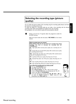 Selecting the recording type (picture
                    quality)
                   You can select the picture quality of the recording using the recording quality feature and hence




                                                                                                                         ENGLISH
                   the maximum recording time per disc.
                   To check the quality of a recording mode you can make a 'test recording' with the desired
                   recording mode. Check during playback the quality of this 'test recording'.
                   During playback, the correct picture quality will automatically be selected.


                    1       Switch on the TV set. If required, select the programme number for
                            the DVD recorder.

                            Select the record mode with the button REC MODE on the remote
                            control.


                             Which recording types can I choose?
                             Please observe, that you can not switch the recording type during
                             recording. You have to interrupt the recording with the
                              STOP h button.
                             'M1': High Quality offers the best picture quality and a recording time of 1
                             hour.
                             'M2': Standard Play (pre-recorded DVD quality) offers standard picture quality
                             and a recording time of 2 hours.
                             'M2x': Standard Play plus (better than S-VHS quality) offers standard picture
                             quality and a recording time of 2.5 hours.
                             'M3': Long Play (S-VHS picture quality). Recording time of 3 hours.
                             'M4': Extended Play (better than VHS picture quality). Recording time of 4
                             hours.
                             'M6': Super Long Play (VHS picture quality). Recording time of 6 hours.
                             'M8': Super Extended Play (VHS picture quality). Recording time of 8 hours.
                             Can I select the recording type via a menu as well?
                             1 Press the SYSTEM-MENU button.
                             2 Select '  A' symbol with    D or C .
                             3 Select 'Record settings' using B or A and confirm with C .
                             4 In the line 'Record mode' select the recording type with D or C .
                             5 Confirm using OK and SYSTEM-MENU .
                             6 If you have selected the recording mode 'M3', 'M4', 'M6' or 'M8', you
                                  can select the 'Stndrd' (Standard) or 'Sport' setting (for rapid
                                  movements) in the 'Filter mode' line.                                       Tip




Manual recording                                                                                                    73
 