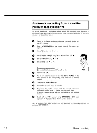 Automatic recording from a satellite
      receiver (Sat recording)
     You can use this function if your own a satellite receiver that can control other devices via a
     scart cable and a programming function (timer). For more information, please see the operating
     instructions for the satellite receiver.



      1       Switch on the TV set. If required, select the programme number for
              the DVD recorder.

      2       Press SYSTEM-MENU on the remote control. The menu bar
              appears.

      3       Select 'A' symbol with D or C .


      4       Select 'Record settings' using B or A and confirm with C .

      5       Select 'Sat record' using B or A .

      6       Select 'EXT2' with D or C .



               Switching off 'Sat Recording'
               To switch off the function, select 'Off' using C or D .                   Tip
      7       Confirm with OK .

      8       Use a scart cable to connect scart socket EXT 2 AUX-I/O on the
              DVD recorder to the corresponding scart socket on the satellite
              receiver.

      9       To end, press SYSTEM-MENU .

      0       Insert a disc you want to use for recording.

      A       Programme the satellite receiver with the required information
              (programme number of the TV channel, start time, finish time).
              If necessary, please see the operating instructions for your satellite
              receiver.

      B       Switch off the DVD recorder using STANDBY m . 'SAT' also
              appears in the display to indicate that the function is active.


     The DVD recorder is now ready to record. The start and end of the recording is controlled via
     scart cable EXT 2 AUX-I/O .




74                                                                        Manual recording
 