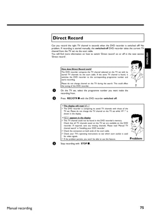 Direct Record
                   Can you record the right TV channel in seconds when the DVD recorder is switched off? No
                   problem. If recording is started manually, the switched off DVD recorder takes the current TV
                   channel from the TV set via the scart cable.




                                                                                                                      ENGLISH
                   You will find more information on how to switch 'Direct record' on or off in the next section
                   'Direct record'.




                            How does Direct Record work?
                            The DVD recorder compares the TV channel selected on the TV set with its
                            stored TV channels via the scart cable. If the same TV channel is found, it
                            switches the DVD recorder to the corresponding programme number and
                            starts recording.
                            Please do not change channel on the TV during the search. This could affect
                            the tuning of the DVD recorder.                                                  ?
                    1       On the TV set, select the programme number you want make the
                            recording from.

                    2       Press REC/OTR n with the DVD recorder switched off.


                            a The display will read 'WAIT'
                            b The DVD recorder is comparing its saved TV channels with those of the
                              TV set. Please do not change the TV channel on the TV set while 'WAIT' is
                              shown in the display.

                            a 'NOTV' appears in the display
                            b This TV channel could not be found in the DVD recorder's memory.
                              Check that all TV channels saved on the TV set are available on the DVD
                              recorder. If required, save any missing channels. Please read 'Manual TV
                              channel search' in 'Installing your DVD recorder'.
                            b Check the connectors at both ends of the scart cable.
                            b Check your TV's operating instructions to see which scart socket is used
                              for video signals.
                            b If the problem persists, you won't be able to use this feature.             Problem
                    3       Stop recording with STOP h .




Manual recording                                                                                                 75
 