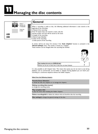 K         Managing the disc contents

                                 General
                Charly 1
                00:29:59 • M1
                Fri15/02/2003   When a recording is made to disc, the following additional information is also stored at the
                                beginning of the recording:
                Empty title
                                •) Name of the recording
                01:30:01
                                If the TV station does not transmit a name, only the




                                                                                                                                    ENGLISH
                                channel number and time will be stored as the name
                                •) Length of the recording
                                •) Record type (Quality)
                                •) Date of the recording
                                •) Index picture of the recording

                                A marker will be set every 5-6 minutes if the 'Auto chapters' function is activated in the
                                'Record settings' menu. This marker is known as a 'chapter'.
                                These markers can be changed when the recording has finished.




                                          Can markers be set on a DVD+R disc?
                                          Markers can be set on these discs if they have not been finalised.             ?

                                It is also possible to add 'chapters' later. This means that scenes you do not want to see during
                                playback, such as commercials, can be hidden or skipped. During playback you can watch your
                                recording as a continuous sequence without the hidden chapters.


                                Select from the following chapters:

                                'Favorite Scene Selection',
                                to divide the title into chapters or to manage the chapters.

                                'Editing recording titles (name)',
                                to change the recording names.

                                'Play complete title',
                                to play the entire title including the hidden chapters.

                                'Delete recording/title'to delete the relevant title and therefore also the recording.

                                'Disc settings'to change the general settings of the disc.




Managing the disc contents                                                                                                   77
 