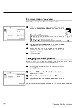 Deleting chapter markers
                                                      Within a title you can delete either all markers or individual markers.



                                                       1       While the relevant chapter is playing, press EDIT on the remote
                                                               control. The 'Favorite Scene Selection' menu appears on the TV
                          Favorite Scene Selection             screen.
     Insert marker         Press OK
     Delete marker
     Delete all markers
     Current chapter       visible                              How can I select different chapters?
                                                                1 Press the T/C button on the remote control. Titles and chapters are
                                                                     displayed at the top of the screen.
                                 Press EDIT to exit
                                                                2 Select title (T) or chapter (C) with C or D .
                                                                3 Use A or B to select the title/chapter channel you want to edit.      Tip

                                                       2       Use B to select either 'Delete marker' for this chapter or 'Delete
                                                               all markers' for all chapters within the selected title.

                                                       3       Confirm with OK . (You will be prompted to press OK again to
                                                               make sure you really want to delete all markers. If you do not want
                                                               to, press the D button.)

                                                       4       To end, press EDIT .



                                                      Changing the index picture
                                                      Normally the picture from the begin of a recording is used as the index picture. You can
                                                      however choose any picture from the recording as the index picture.


                                                       1       During playback, search for location of the new index picture. Press
                                                               the PAUSE 9 button.


                                                       2       Press the EDIT button. The 'Favorite Scene Selection' menu
                                                               appears on the TV screen.
                          Favorite Scene Selection
                                                       3       Select line 'New index picture' and confirm with OK .
     New index picture     Press OK
     New background
     Divide title
                                                       4       Start the change with OK . 'Updating menu' appears on the TV
                                                               screen.


                                 Press EDIT to exit   Once the revision has been completed successfully the DVD recorder reverts to the index
                                                      overview.




80                                                                                                                Managing the disc contents
 