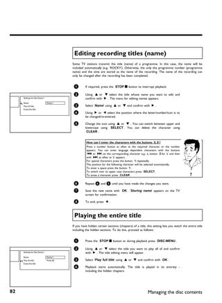 Editing recording titles (name)
                                              Some TV stations transmit the title (name) of a programme. In this case, the name will be
                                              included automatically (e.g. 'ROCKY'). Otherwise, the only the programme number (programme
                                              name) and the time are stored as the name of the recording. The name of the recording can
                                              only be changed after the recording has been completed.


                                               1        If required, press the STOP h button to interrupt playback.

                                               2        Using A or B select the title whose name you want to edit and
     Settings for title Charly 1                        confirm with C . The menu for editing names appears.
     Name                          Charly 1
     Play full title                           3        Select 'Name' using A or B and confirm with C .
     Erase this title
                                               4        Using C or D select the position where the letter/number/icon is to
                                                        be changed/re-entered.

                                               5        Change the icon using A or B . You can switch between upper and
                                                        lowercase using SELECT . You can delete the character using
                                                         CLEAR .


                                                         How can I enter the characters with the buttons 0..9 ?
                                                         Press a number button as often as the required character or the number
                                                         appears. You can enter language dependent characters with the buttons
                                                          N or O on the corresponding character e.g.: ä, button 2 for 'a' and then
                                                         with O as often as 'ä' appears.
                                                         For special characters press the button 1 repeatedly.
                                                         The position for the following character will be selected automatically.
                                                         To enter a space press the button 1 .
                                                         To switch over to upper case characters press SELECT .
                                                         To erase a character press CLEAR .                                                ?

                                               6        Repeat 4 and 5 until you have made the changes you want.

                                               7        Save the new name with OK . 'Storing name' appears on the TV
                                                        screen for confirmation.

                                               8        To end, press D .



                                               Playing the entire title
                                              If you have hidden certain sections (chapters) of a title, this setting lets you watch the entire title
                                              including the hidden sections. To do this, proceed as follows:


                                               1        Press the STOP h button or during playback press DISC-MENU .

                                               2        Using A or B select the title you want to play all of and confirm
     Settings for title Charly 1                        with C . The title editing menu will appear.
     Name                          Charly 1
     Play full title               Press OK    3        Select 'Play full title' using A or B and confirm with OK .
     Erase this title
                                               4        Playback starts automatically. The title is played in its entirety -
                                                        including the hidden chapters.




82                                                                                                       Managing the disc contents
 