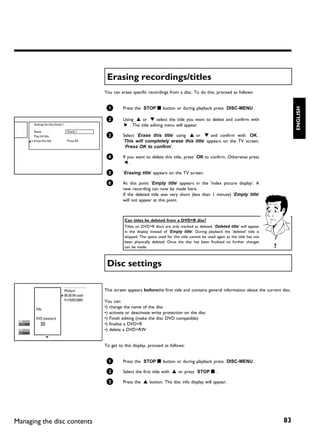 Erasing recordings/titles
                                                    You can erase specific recordings from a disc. To do this, proceed as follows:


                                                     1       Press the STOP h button or during playback press DISC-MENU .




                                                                                                                                                          ENGLISH
                                                     2       Using A or B select the title you want to delete and confirm with
      Settings for title Charly 1                            C . The title editing menu will appear.
      Name                           Charly 1
      Play full title                                3       Select 'Erase this title' using A or B and confirm with OK .
      Erase this title               Press OK                'This will completely erase this title' appears on the TV screen.
                                                              'Press OK to confirm'.

                                                     4       If you want to delete this title, press OK to confirm. Otherwise press
                                                              D.

                                                     5       'Erasing title' appears on the TV screen.

                                                     6       At this point 'Empty title' appears in the 'index picture display'. A
                                                             new recording can now be made here.
                                                             If the deleted title was very short (less than 1 minute) 'Empty title'
                                                             will not appear at this point.



                                                              Can titles be deleted from a DVD+R disc?
                                                              Titles on DVD+R discs are only marked as deleted. 'Deleted title' will appear
                                                              in the display instead of 'Empty title'. During playback the 'deleted' title is
                                                              skipped. The space used for this title cannot be used again as the title has not
                                                              been physically deleted. Once the disc has been finalised no further changes
                                                              can be made.                                                                       ?

                                                     Disc settings

                                    Philips1        This screen appears beforethe first title and contains general information about the current disc.
                                    00:35:59 used
                                    Fri15/02/2003   You can:
       PAL
                                                    •) change the name of the disc
                                                    •) activate or deactivate write protection on the disc
       DVD playback                                 •) Finish editing (make the disc DVD compatible)
                                                    •) finalise a DVD+R
                                                    •) delete a DVD+RW


                                                    To get to this display, proceed as follows:


                                                     1       Press the STOP h button or during playback press DISC-MENU .

                                                     2       Select the first title with A or press STOP h .

                                                     3       Press the A button. The disc info display will appear.




Managing the disc contents                                                                                                                           83
 