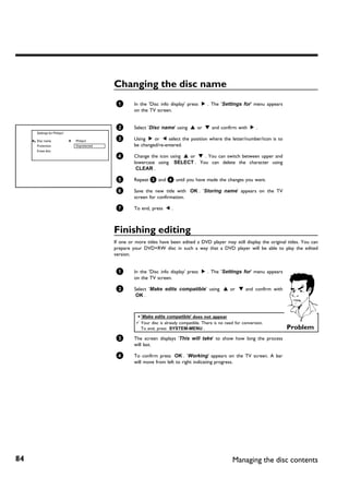 Changing the disc name
                                            1       In the 'Disc info display' press C . The 'Settings for' menu appears
                                                    on the TV screen.


                                            2       Select 'Disc name' using A or B and confirm with C .
     Settings for Philips1

     Disc name               Philips1       3       Using C or D select the position where the letter/number/icon is to
     Protection              Unprotected            be changed/re-entered.
     Erase disc
                                            4       Change the icon using A or B . You can switch between upper and
                                                    lowercase using SELECT . You can delete the character using
                                                     CLEAR .

                                            5       Repeat 3 and 4 until you have made the changes you want.

                                            6       Save the new title with OK . 'Storing name' appears on the TV
                                                    screen for confirmation.

                                            7       To end, press D .



                                           Finishing editing
                                           If one or more titles have been edited a DVD player may still display the original titles. You can
                                           prepare your DVD+RW disc in such a way that a DVD player will be able to play the edited
                                           version.


                                            1       In the 'Disc info display' press C . The 'Settings for' menu appears
                                                    on the TV screen.

                                            2       Select 'Make edits compatible' using A or B and confirm with
                                                     OK .



                                                     a 'Make edits compatible' does not appear
                                                     b Your disc is already compatible. There is no need for conversion.
                                                       To end, press SYSTEM-MENU .                                           Problem
                                            3       The screen displays 'This will take' to show how long the process
                                                    will last.

                                            4       To confirm press OK . 'Working' appears on the TV screen. A bar
                                                    will move from left to right indicating progress.




84                                                                                                      Managing the disc contents
 
